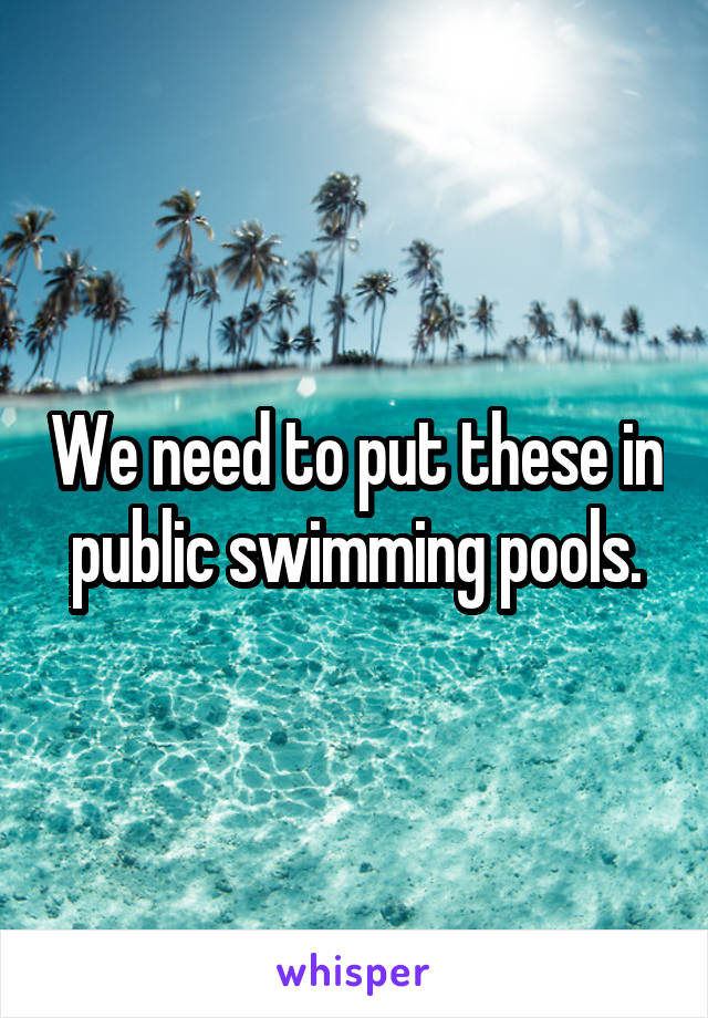 We need to put these in public swimming pools.