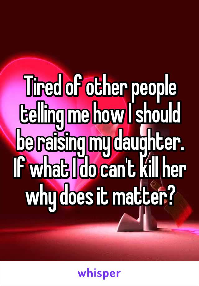 Tired of other people telling me how I should be raising my daughter. If what I do can't kill her why does it matter?