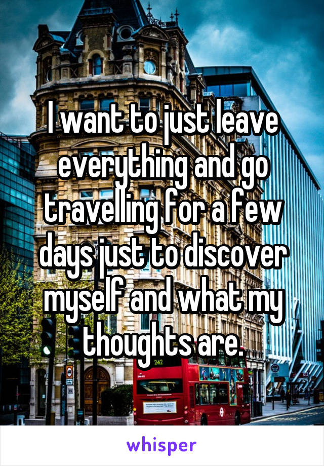 I want to just leave everything and go travelling for a few days just to discover myself and what my thoughts are.