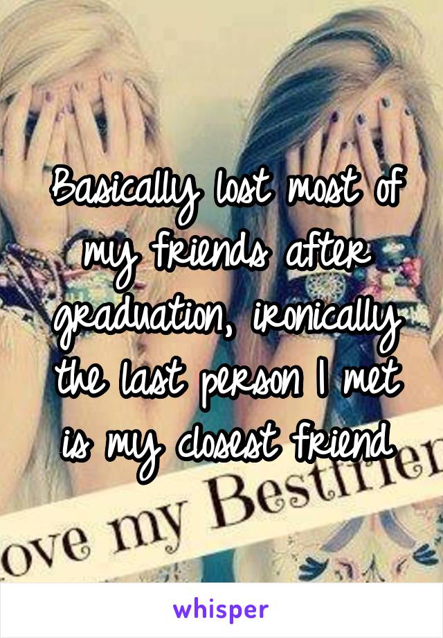 Basically lost most of my friends after graduation, ironically the last person I met is my closest friend