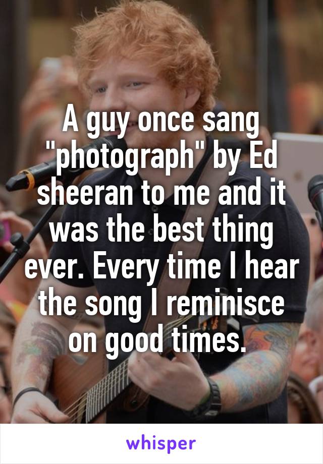 A guy once sang "photograph" by Ed sheeran to me and it was the best thing ever. Every time I hear the song I reminisce on good times. 