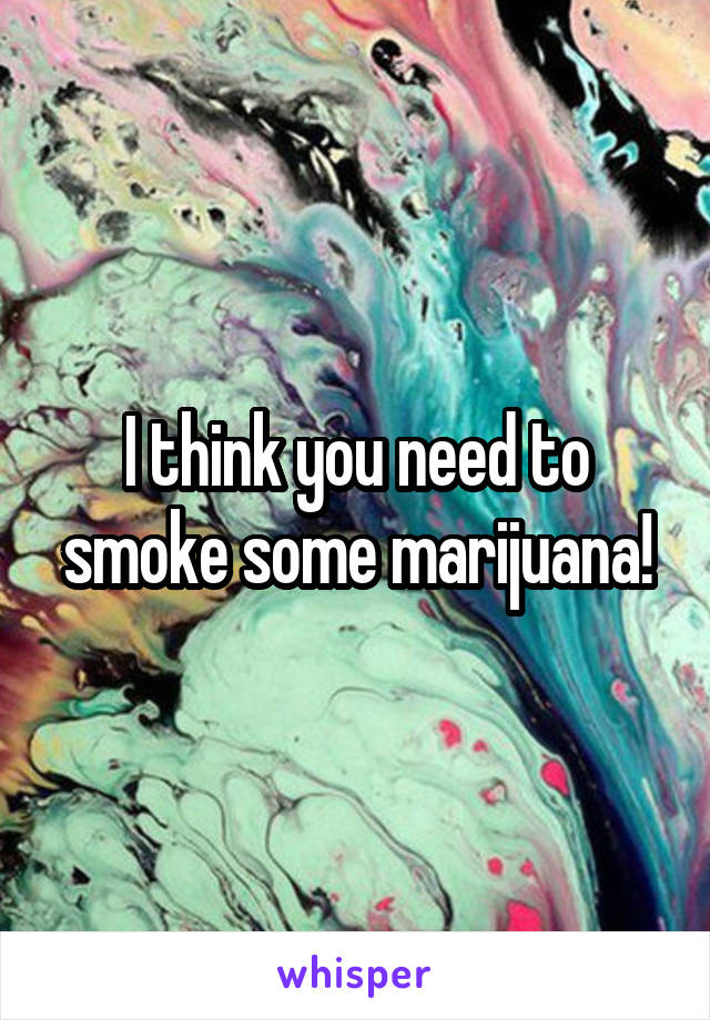 I think you need to smoke some marijuana!