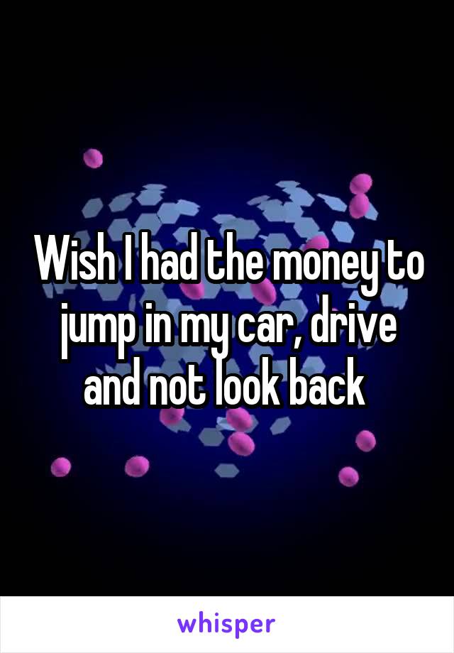 Wish I had the money to jump in my car, drive and not look back 