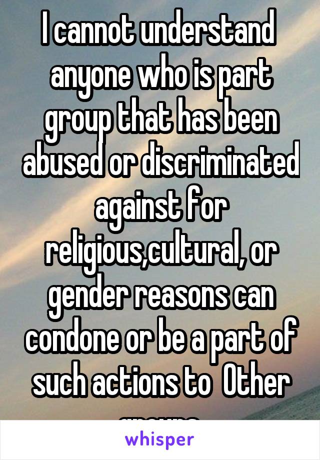 I cannot understand  anyone who is part group that has been abused or discriminated against for religious,cultural, or gender reasons can condone or be a part of such actions to  Other groups.