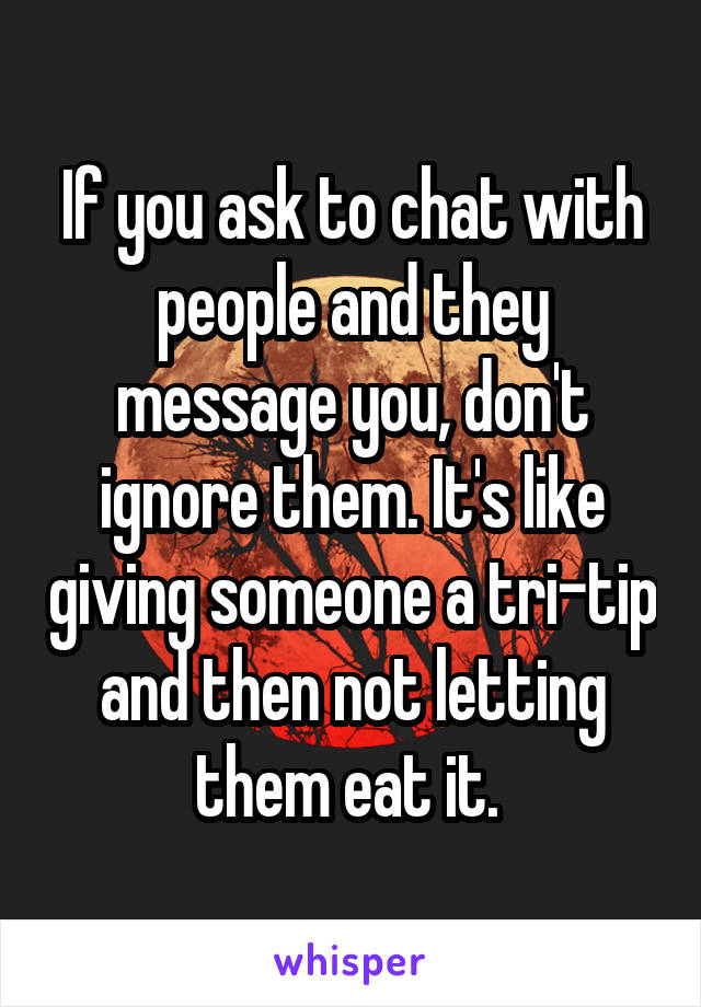 If you ask to chat with people and they message you, don't ignore them. It's like giving someone a tri-tip and then not letting them eat it. 