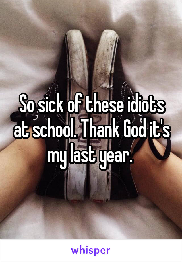 So sick of these idiots at school. Thank God it's my last year. 