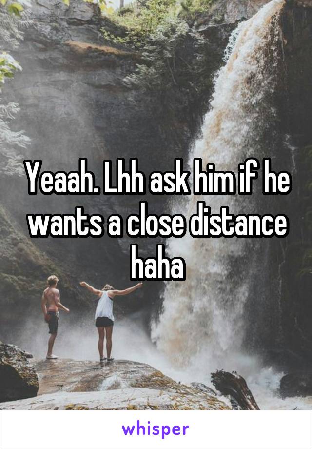 Yeaah. Lhh ask him if he wants a close distance haha