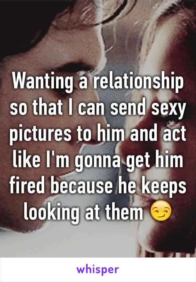 Wanting a relationship so that I can send sexy pictures to him and act like I'm gonna get him fired because he keeps looking at them 😏