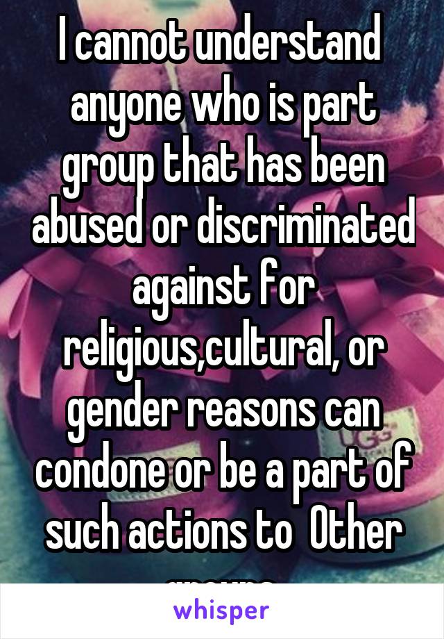 I cannot understand  anyone who is part group that has been abused or discriminated against for religious,cultural, or gender reasons can condone or be a part of such actions to  Other groups.