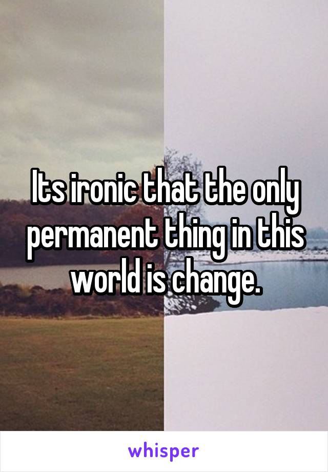 Its ironic that the only permanent thing in this world is change.