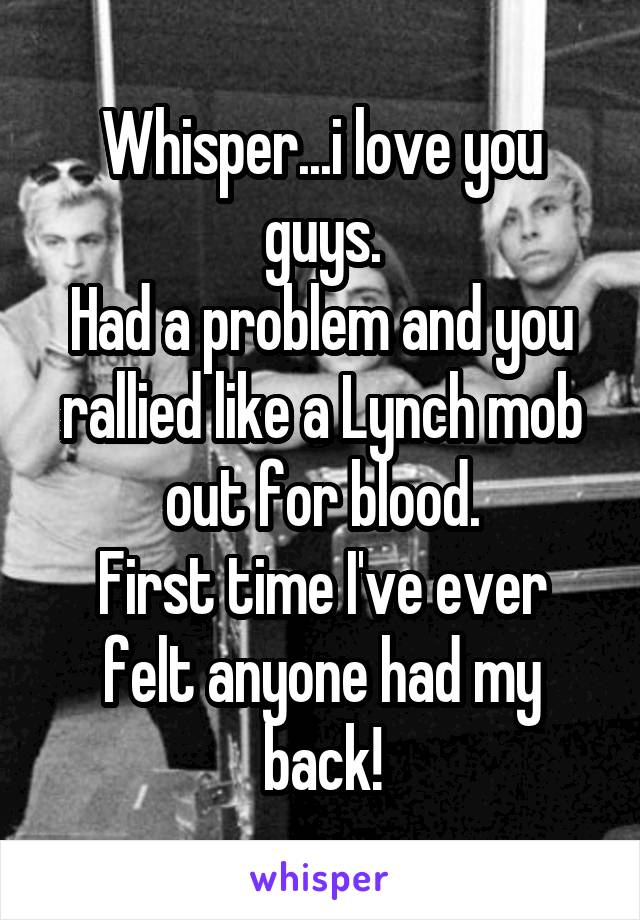 Whisper...i love you guys.
Had a problem and you rallied like a Lynch mob out for blood.
First time I've ever felt anyone had my back!