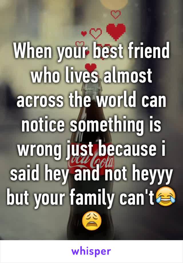 When your best friend who lives almost across the world can notice something is wrong just because i said hey and not heyyy but your family can't😂😩