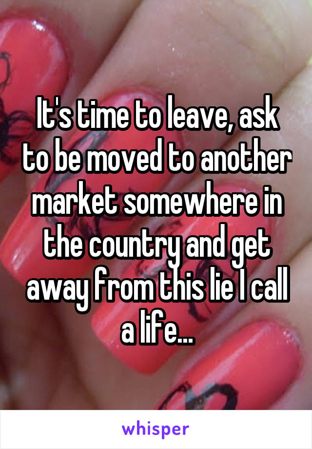 It's time to leave, ask to be moved to another market somewhere in the country and get away from this lie I call a life...