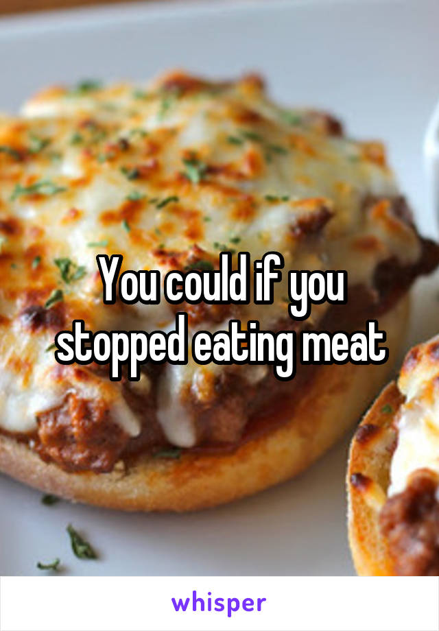 You could if you stopped eating meat