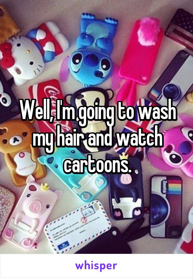 Well, I'm going to wash my hair and watch cartoons.