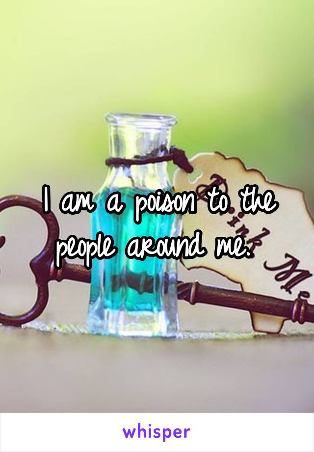 I am a poison to the people around me. 