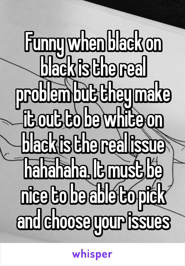 Funny when black on black is the real problem but they make it out to be white on black is the real issue hahahaha. It must be nice to be able to pick and choose your issues