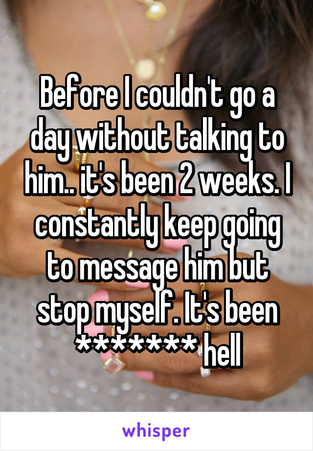 Before I couldn't go a day without talking to him.. it's been 2 weeks. I constantly keep going to message him but stop myself. It's been ******* hell