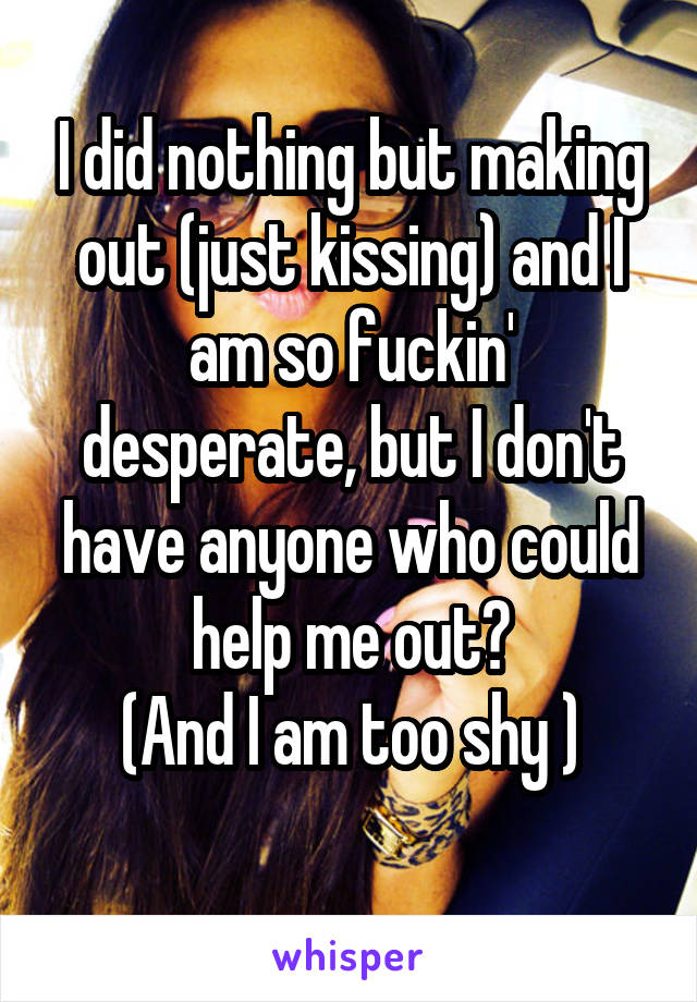 I did nothing but making out (just kissing) and I am so fuckin' desperate, but I don't have anyone who could help me out😭
(And I am too shy )
