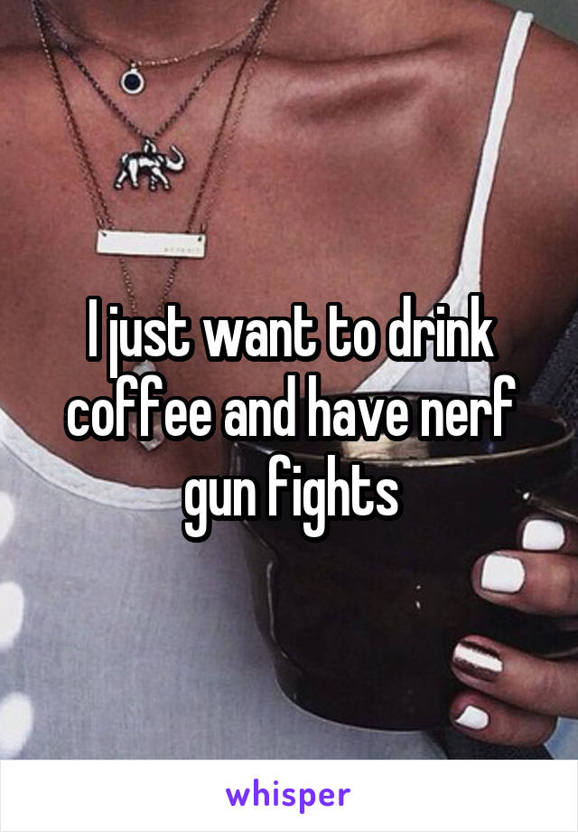 I just want to drink coffee and have nerf gun fights