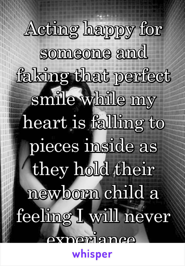 Acting happy for someone and faking that perfect smile while my heart is falling to pieces inside as they hold their newborn child a feeling I will never experiance 