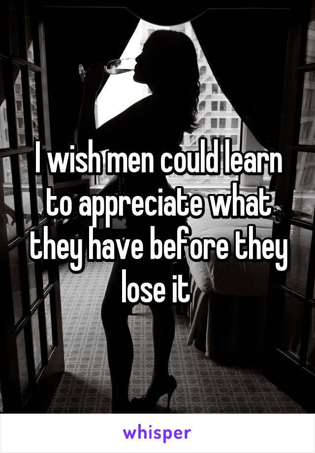 I wish men could learn to appreciate what they have before they lose it 