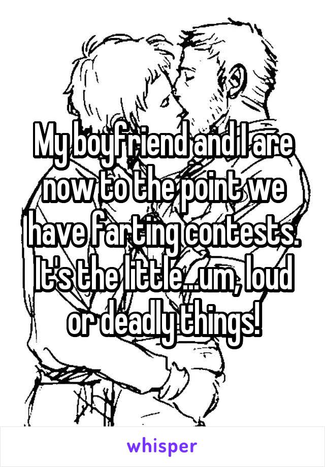 My boyfriend and I are now to the point we have farting contests. It's the little...um, loud or deadly things!