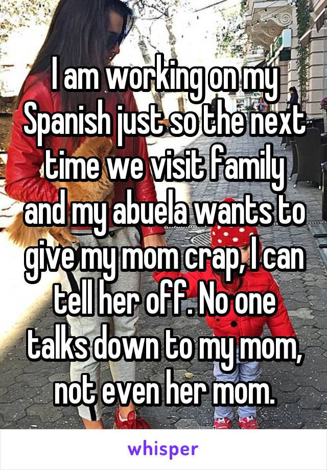 I am working on my Spanish just so the next time we visit family and my abuela wants to give my mom crap, I can tell her off. No one talks down to my mom, not even her mom.