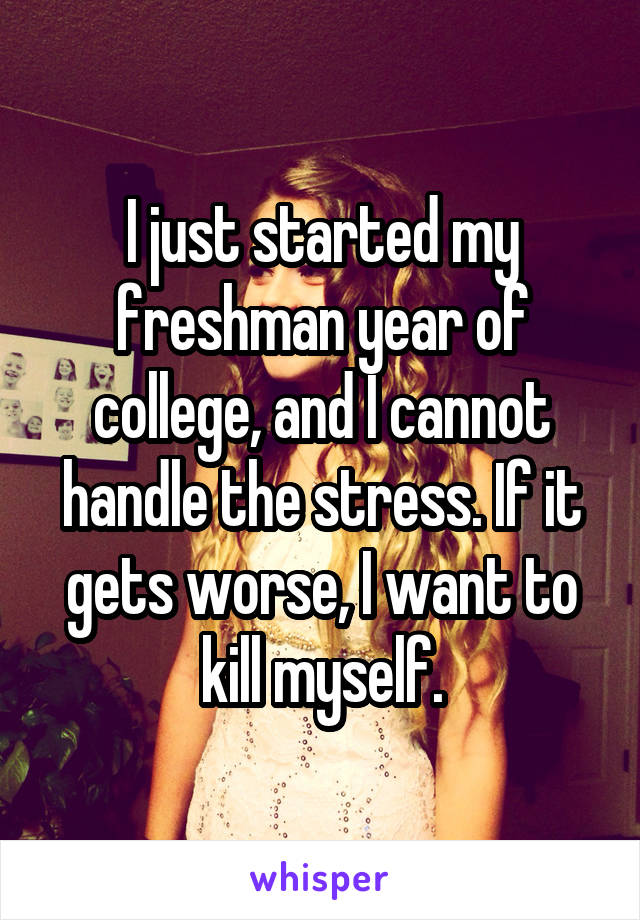 I just started my freshman year of college, and I cannot handle the stress. If it gets worse, I want to kill myself.