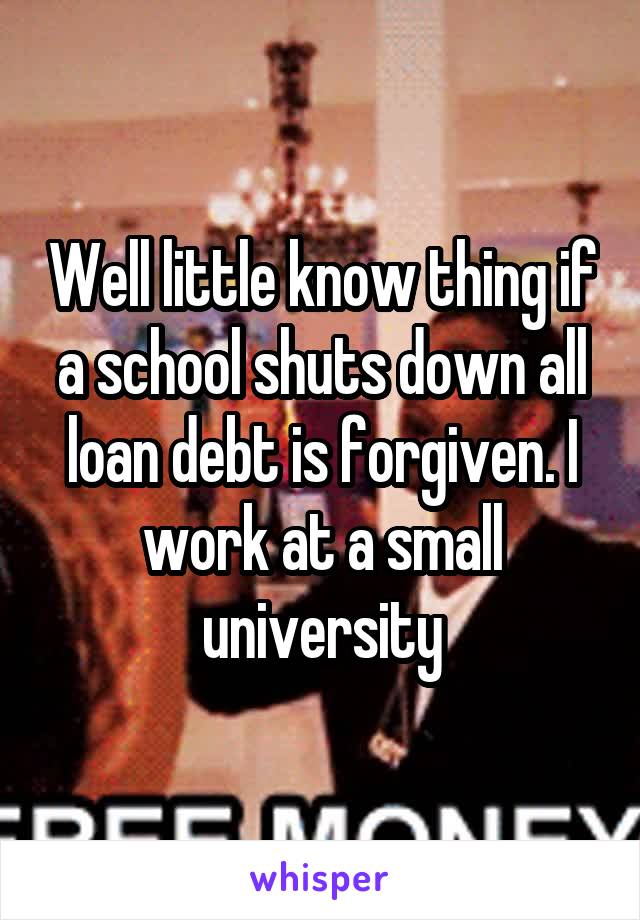 Well little know thing if a school shuts down all loan debt is forgiven. I work at a small university