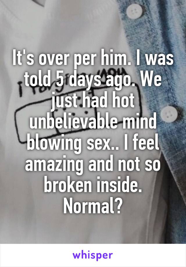 It's over per him. I was told 5 days ago. We just had hot unbelievable mind blowing sex.. I feel amazing and not so broken inside. Normal?