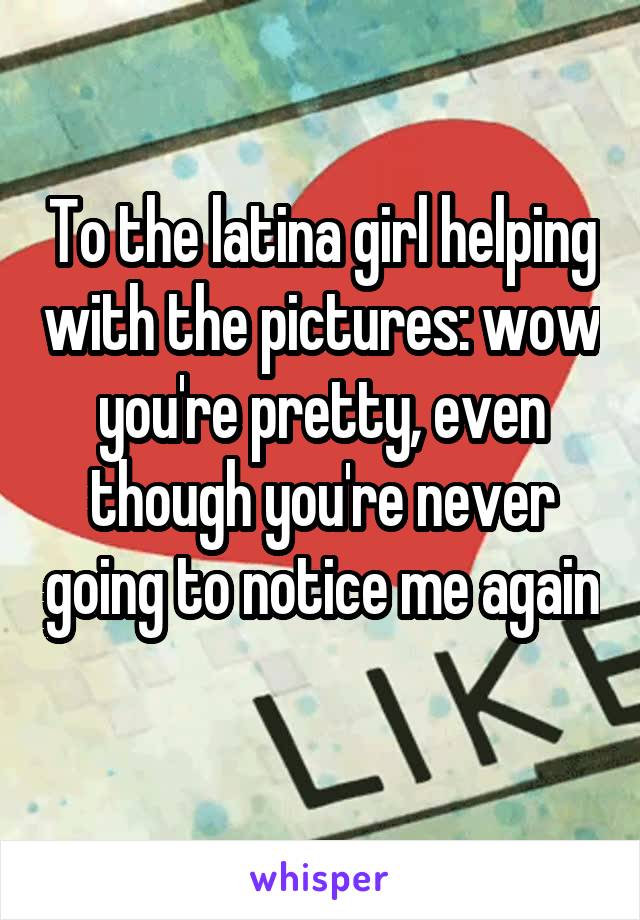 To the latina girl helping with the pictures: wow you're pretty, even though you're never going to notice me again 