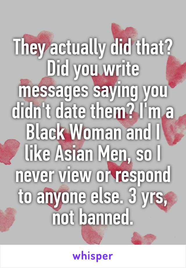 They actually did that?
Did you write messages saying you didn't date them? I'm a Black Woman and I like Asian Men, so I never view or respond to anyone else. 3 yrs, not banned.