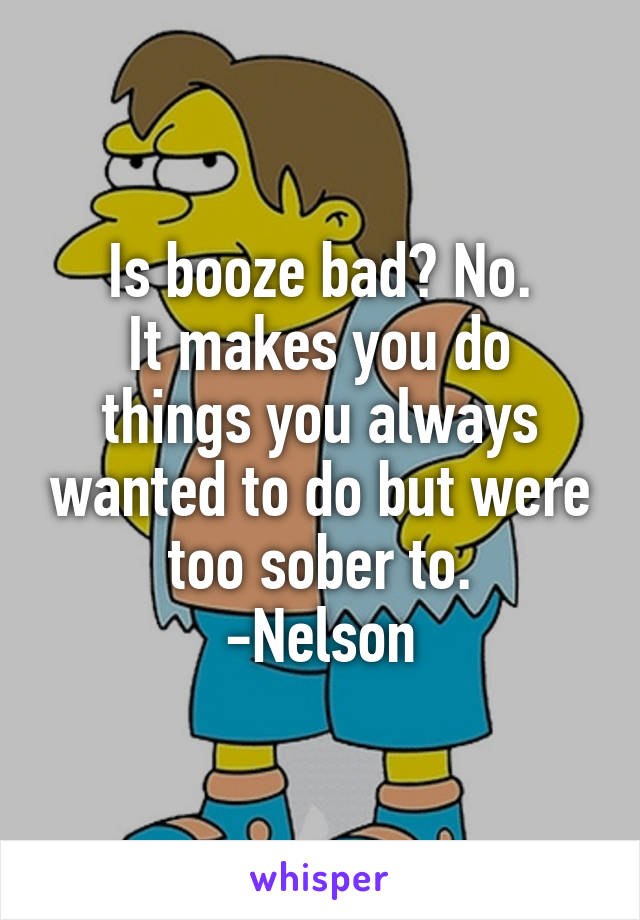 Is booze bad? No.
It makes you do things you always wanted to do but were too sober to.
-Nelson