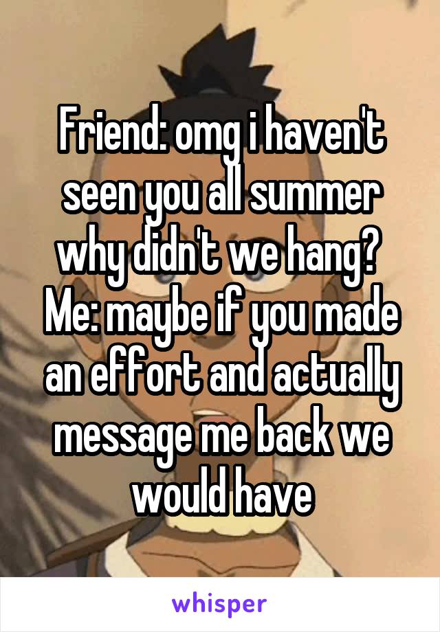 Friend: omg i haven't seen you all summer why didn't we hang? 
Me: maybe if you made an effort and actually message me back we would have