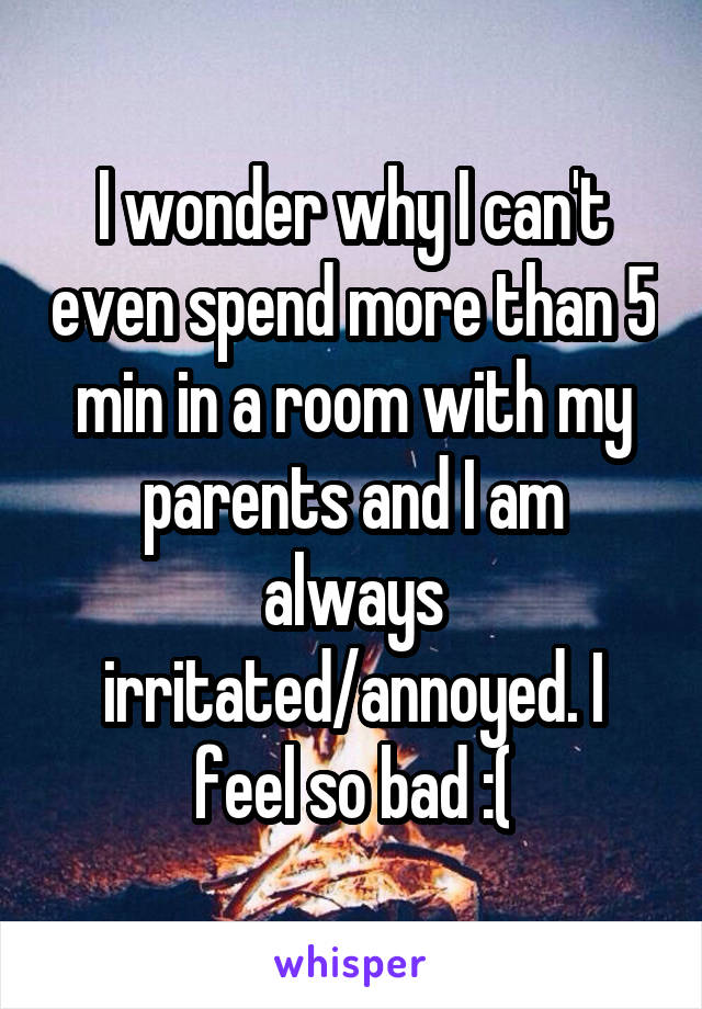 I wonder why I can't even spend more than 5 min in a room with my parents and I am always irritated/annoyed. I feel so bad :(