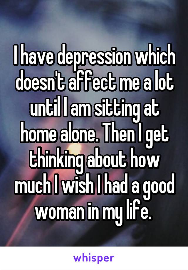 I have depression which doesn't affect me a lot until I am sitting at home alone. Then I get thinking about how much I wish I had a good woman in my life. 