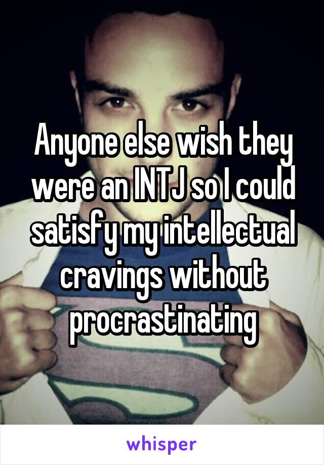 Anyone else wish they were an INTJ so I could satisfy my intellectual cravings without procrastinating