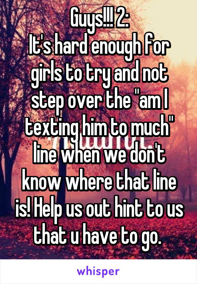 Guys!!! 2:
It's hard enough for girls to try and not step over the "am I texting him to much" line when we don't know where that line is! Help us out hint to us that u have to go. 
