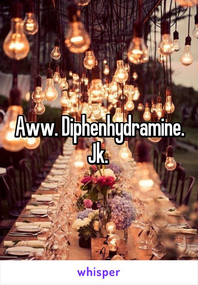 Aww. Diphenhydramine. Jk. 