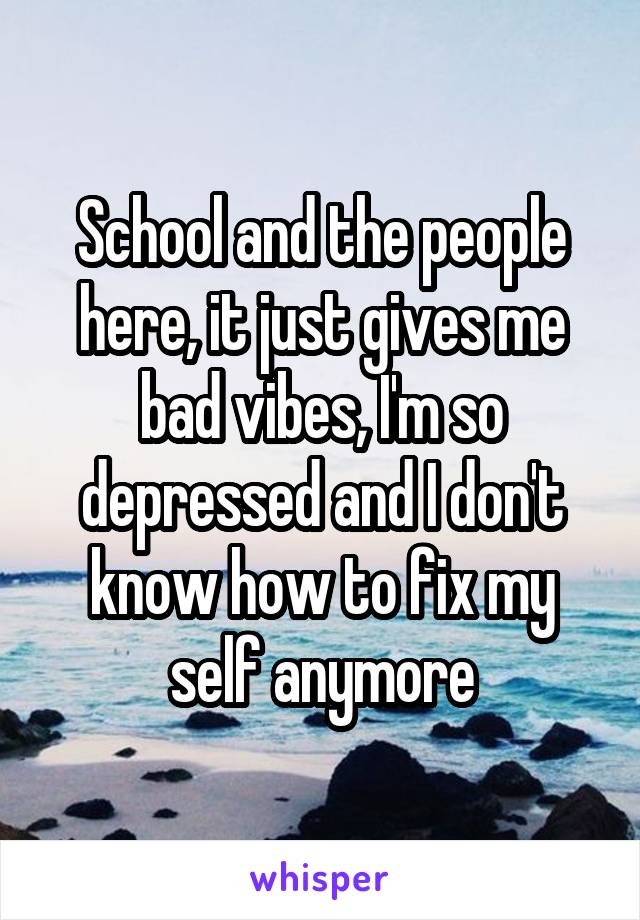 School and the people here, it just gives me bad vibes, I'm so depressed and I don't know how to fix my self anymore