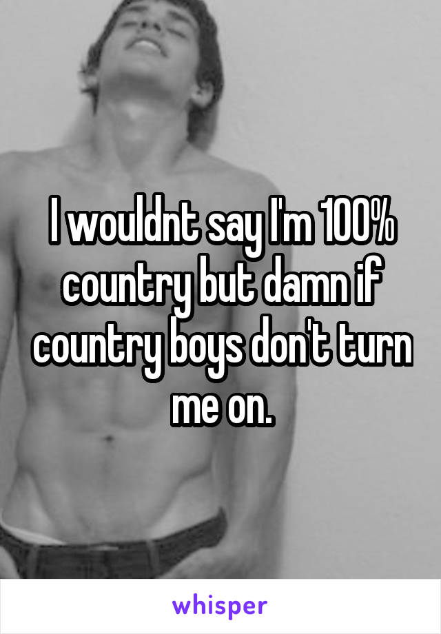 I wouldnt say I'm 100% country but damn if country boys don't turn me on.