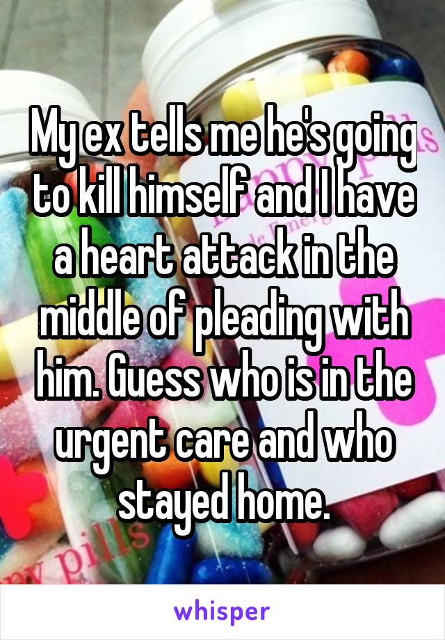 My ex tells me he's going to kill himself and I have a heart attack in the middle of pleading with him. Guess who is in the urgent care and who stayed home.