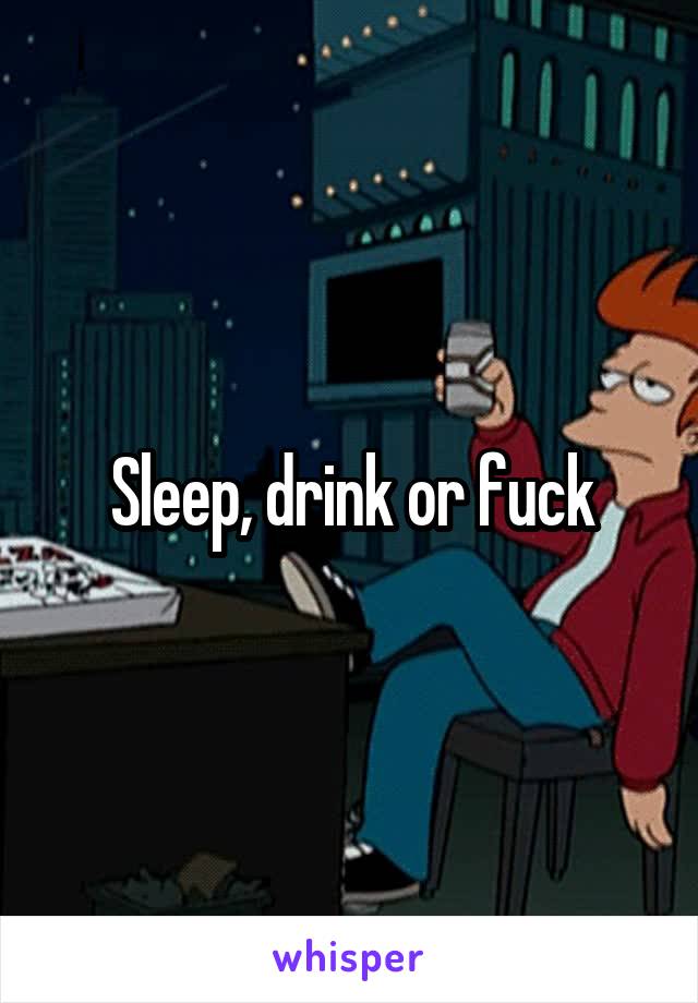 Sleep, drink or fuck