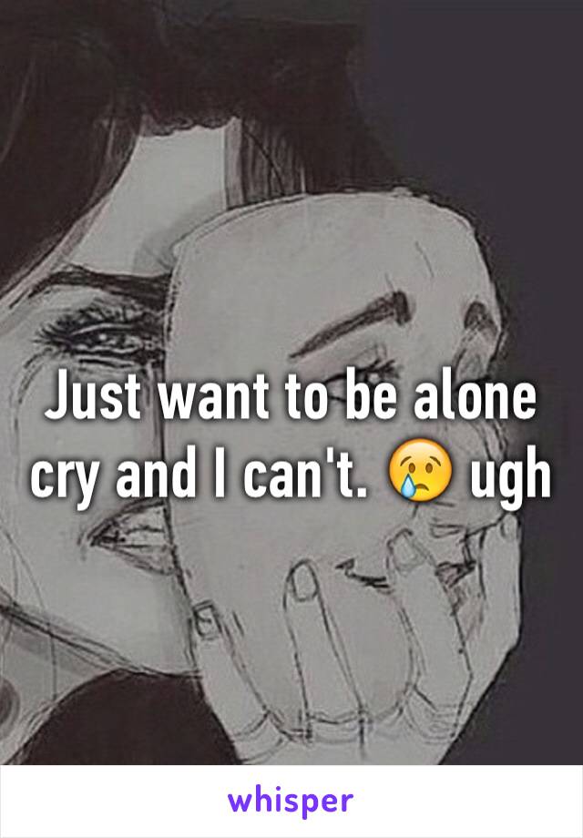 Just want to be alone cry and I can't. 😢 ugh