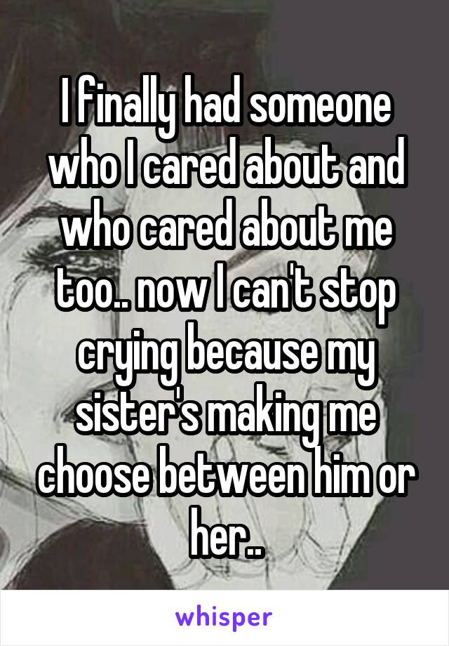 I finally had someone who I cared about and who cared about me too.. now I can't stop crying because my sister's making me choose between him or her..