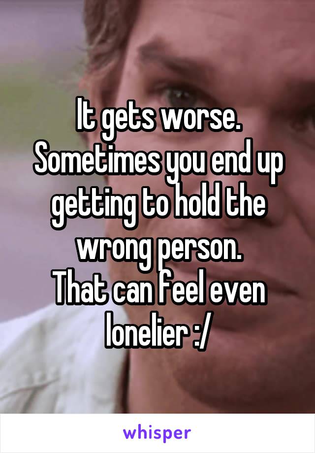It gets worse.
Sometimes you end up getting to hold the wrong person.
That can feel even lonelier :/