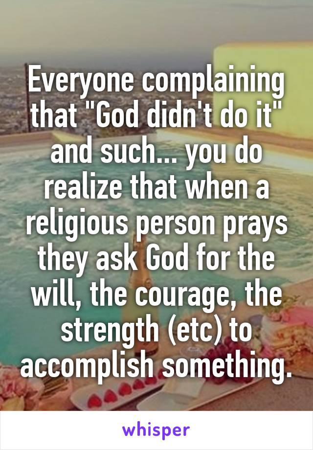 Everyone complaining that "God didn't do it" and such... you do realize that when a religious person prays they ask God for the will, the courage, the strength (etc) to accomplish something.