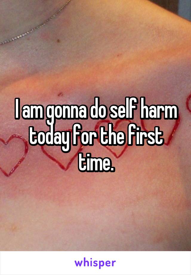 I am gonna do self harm today for the first time.