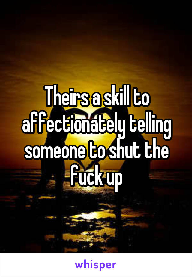 Theirs a skill to affectionately telling someone to shut the fuck up